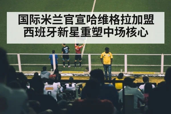 国际米兰官宣哈维格拉加盟 西班牙新星重塑中场核心