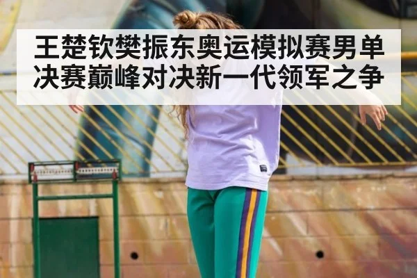 王楚钦樊振东奥运模拟赛男单决赛巅峰对决新一代领军之争