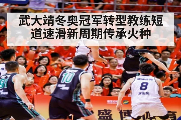 武大靖冬奥冠军转型教练短道速滑新周期传承火种